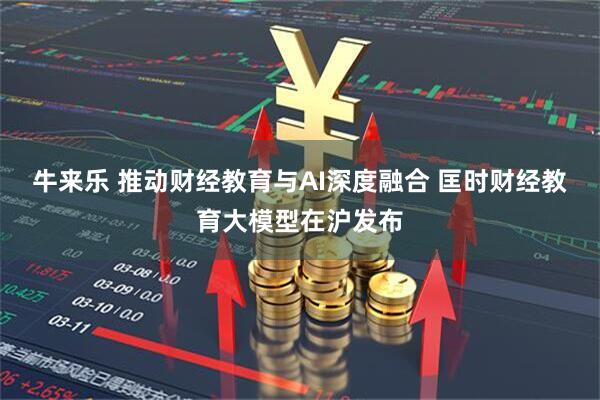 牛来乐 推动财经教育与AI深度融合 匡时财经教育大模型在沪发布