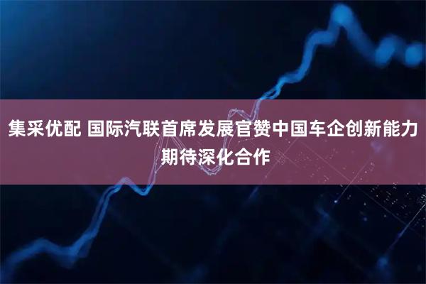 集采优配 国际汽联首席发展官赞中国车企创新能力 期待深化合作
