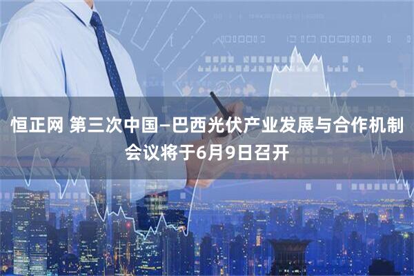 恒正网 第三次中国—巴西光伏产业发展与合作机制会议将于6月9日召开