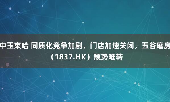 中玉束哈 同质化竞争加剧,门店加速关闭,五谷磨房(1837.HK)颓势难转