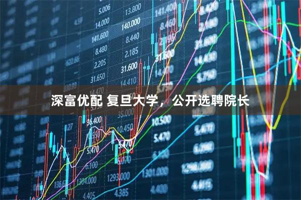 深富优配 复旦大学,公开选聘院长