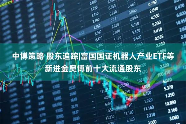 中博策略 股东追踪|富国国证机器人产业ETF等新进金奥博前十大流通股东