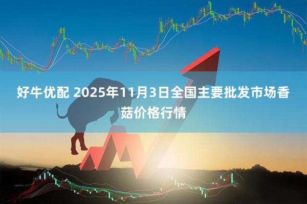 好牛优配 2025年11月3日全国主要批发市场香菇价格行情