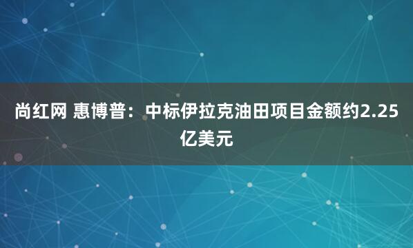 尚红网 惠博普:中标伊拉克油田项目金额约2.25亿美元