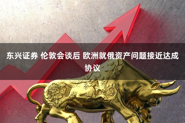 东兴证券 伦敦会谈后 欧洲就俄资产问题接近达成协议