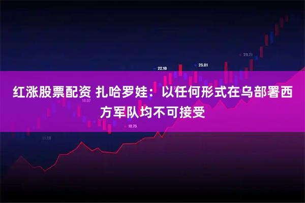 红涨股票配资 扎哈罗娃：以任何形式在乌部署西方军队均不可接受