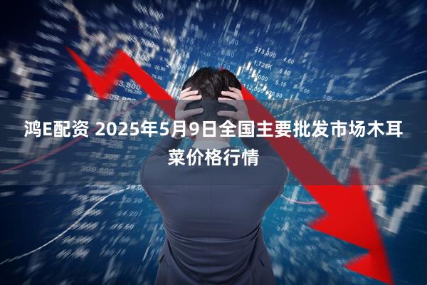鸿E配资 2025年5月9日全国主要批发市场木耳菜价格行情