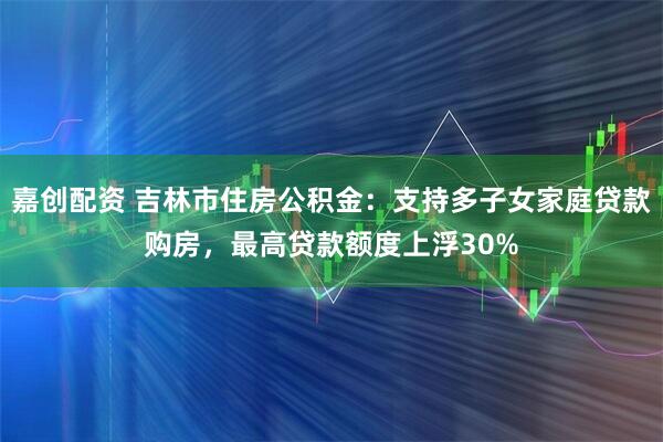 嘉创配资 吉林市住房公积金：支持多子女家庭贷款购房，最高贷款额度上浮30%