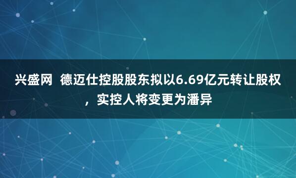 兴盛网 德迈仕控股股东拟以6.69亿元转让股权,实控人将变更为潘异