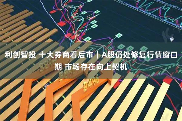 利创智投 十大券商看后市|A股仍处修复行情窗口期 市场存在向上契机