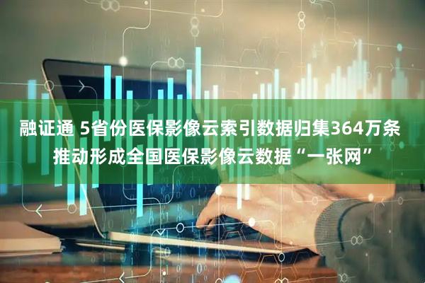 融证通 5省份医保影像云索引数据归集364万条 推动形成全国医保影像云数据“一张网”