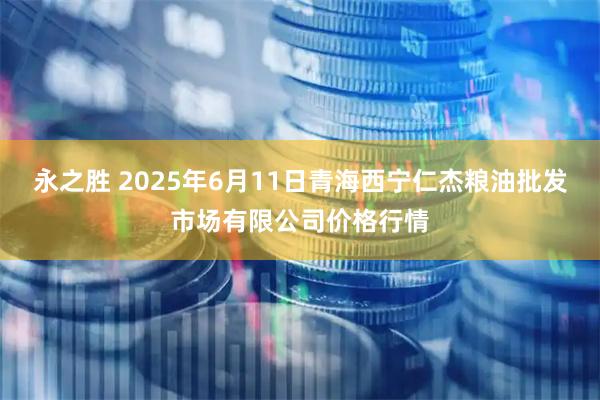 永之胜 2025年6月11日青海西宁仁杰粮油批发市场有限公司价格行情