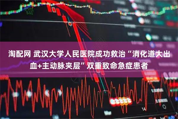 淘配网 武汉大学人民医院成功救治“消化道大出血+主动脉夹层”双重致命急症患者