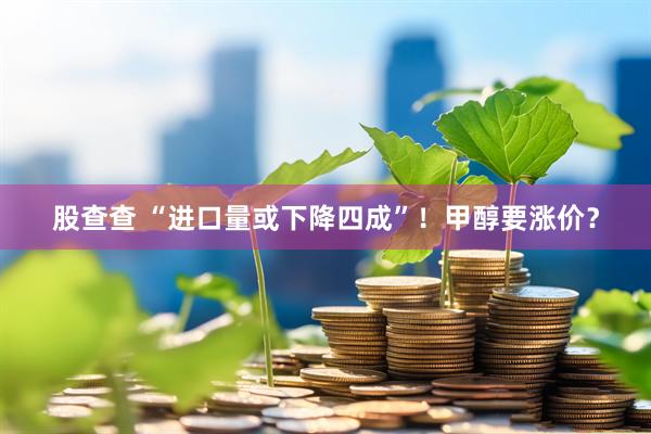 股查查 “进口量或下降四成”！甲醇要涨价？