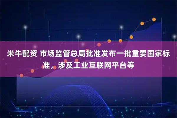 米牛配资 市场监管总局批准发布一批重要国家标准，涉及工业互联网平台等