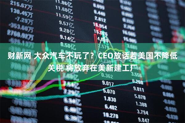 财新网 大众汽车不玩了？CEO放话若美国不降低关税 将放弃在美新建工厂