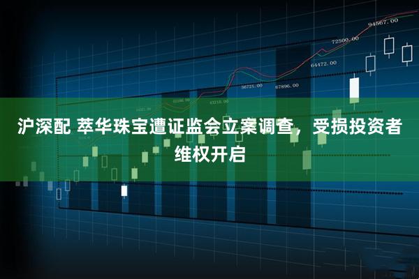 沪深配 萃华珠宝遭证监会立案调查，受损投资者维权开启