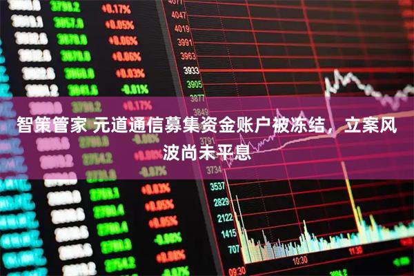 智策管家 元道通信募集资金账户被冻结，立案风波尚未平息