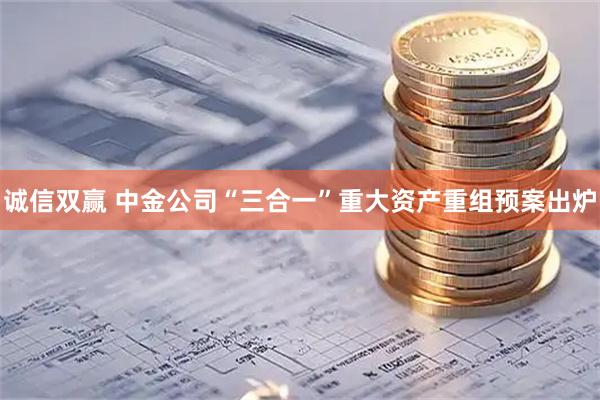 诚信双赢 中金公司“三合一”重大资产重组预案出炉