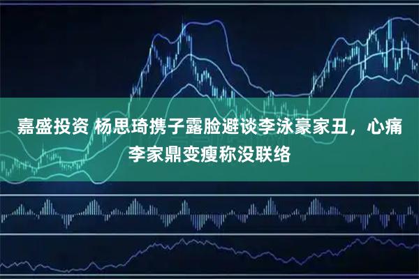 嘉盛投资 杨思琦携子露脸避谈李泳豪家丑，心痛李家鼎变瘦称没联络