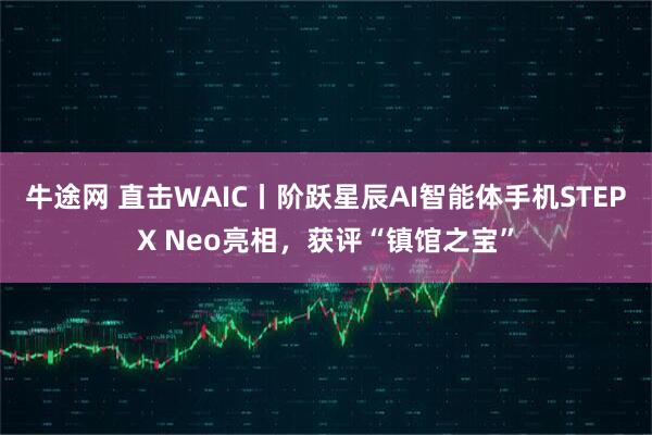 牛途网 直击WAIC丨阶跃星辰AI智能体手机STEPX Neo亮相,获评“镇馆之宝”